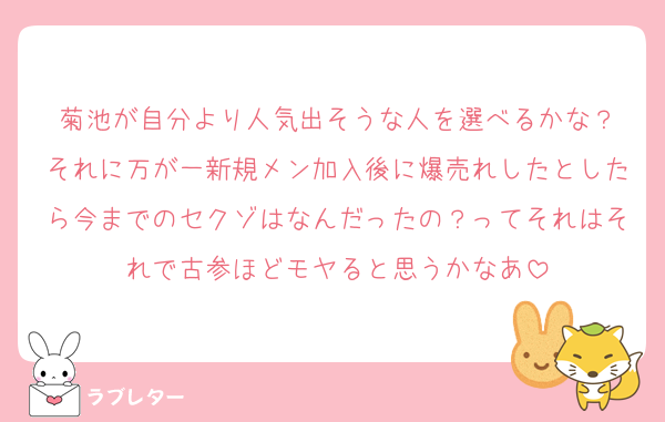 菊池が自分より人気出そうな人を選べるかな？
それに万が一新規メン加入後に爆売れしたとしたら今までのセクゾはなんだったの？ってそれはそれで古参ほどモヤると思うかなあ