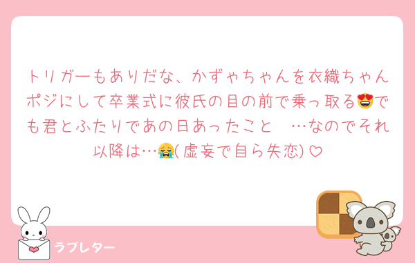 トリガーもありだな、かずゃちゃんを衣織ちゃんポジにして卒業式に彼氏の目の前で乗っ取る😍でも君とふたりであの日あったこと〜…なのでそれ以降は…😭(虚妄で自ら失恋)