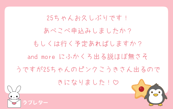 25ちゃんお久しぶりです！
あべこべ申込みしましたか？
もしくは行く予定あればしますか？
and more にふかくろ出る説ほぼ無さそうですが25ちゃんのピンクこうきさん出るのできになりました！