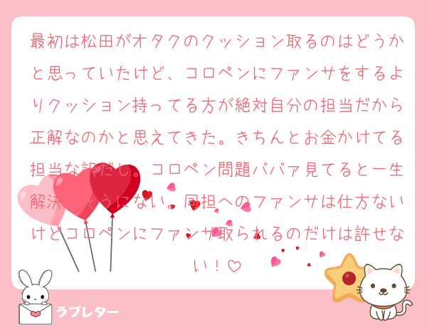最初は松田がオタクのクッション取るのはどうかと思っていたけど、コロペンにファンサをするよりクッション持ってる方が絶対自分の担当だから正解なのかと思えてきた。きちんとお金かけてる担当な訳だし。コロペン問題ババァ見てると一生解決しそうにない。同担へのファンサは仕方ないけどコロペンにファンサ取られるのだけは許せない！