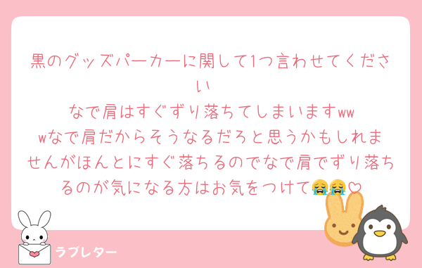 黒のグッズパーカーに関して1つ言わせてください
なで肩はすぐずり落ちてしまいます‪‪‪w‪w‪wなで肩だからそうなるだろと思うかもしれませんがほんとにすぐ落ちるのでなで肩でずり落ちるのが気になる方はお気をつけて😭😭