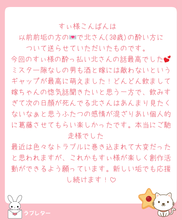 すぃ様こんばんは
以前前垢の方の💌で北さん(30歳)の酔い方について送らせていただいたものです。
今回のすぃ様の酔っ払い北さんの話最高でした💕ミスター隙なしの男も酒と嫁には敵わないというギャップが最高に萌えました！どんどん飲まして嫁ちゃんの惚気話聞きたいと思う一方で、飲みすぎて次の日顔が死んでる北さんはあんまり見たくないなぁと思うふたつの感情が混ざりあい個人的に葛藤させてもらい楽しかったです。本当にご馳走様でした☺️
最近は色々なトラブルに巻き込まれて大変だったと思われますが、これかもすぃ様が楽しく創作活動ができるよう願っています。新しい垢でも応援し続けます！