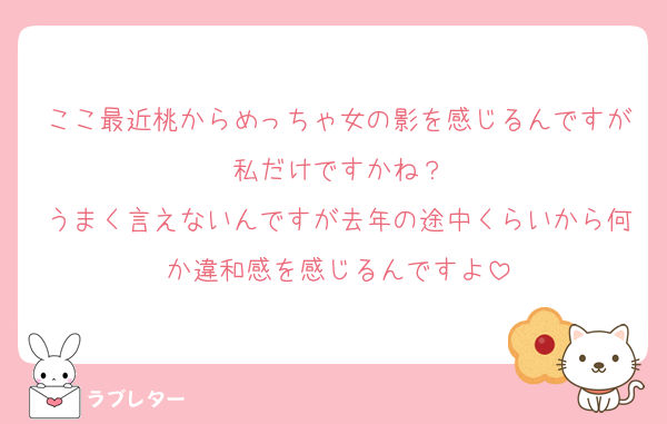 ここ最近桃からめっちゃ女の影を感じるんですが私だけですかね？
うまく言えないんですが去年の途中くらいから何か違和感を感じるんですよ