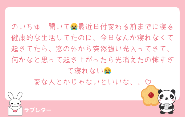 のいちゅ〜聞いて😭最近日付変わる前までに寝る健康的な生活してたのに、今日なんか寝れなくて起きてたら、窓の外から突然強い光入ってきて、何かなと思って起き上がったら光消えたの怖すぎて寝れない😭
変な人とかじゃないといいな、、