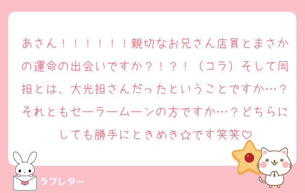 あさん！！！！！！親切なお兄さん店員とまさかの運命の出会いですか？！？！（コラ）そして同担とは、大光担さんだったということですか…？それともセーラームーンの方ですか…？どちらにしても勝手にときめき☆です笑笑