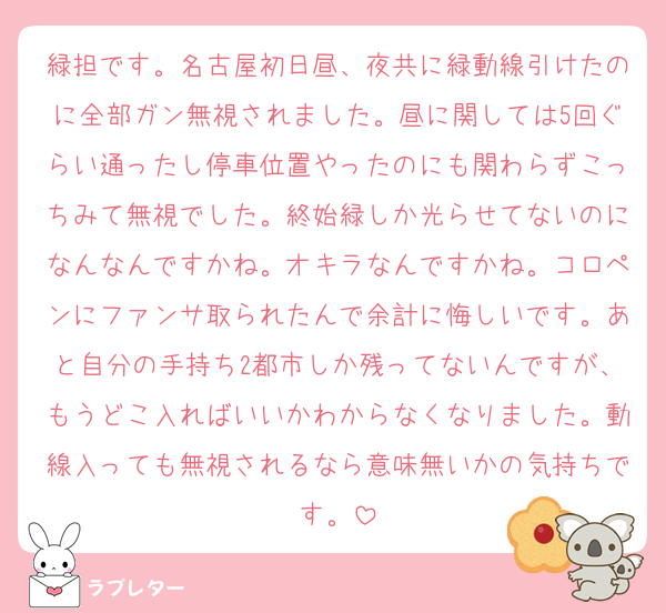 緑担です。名古屋初日昼、夜共に緑動線引けたのに全部ガン無視されました。昼に関しては5回ぐらい通ったし停車位置やったのにも関わらずこっちみて無視でした。終始緑しか光らせてないのになんなんですかね。オキラなんですかね。コロペンにファンサ取られたんで余計に悔しいです。あと自分の手持ち2都市しか残ってないんですが、もうどこ入ればいいかわからなくなりました。動線入っても無視されるなら意味無いかの気持ちです。