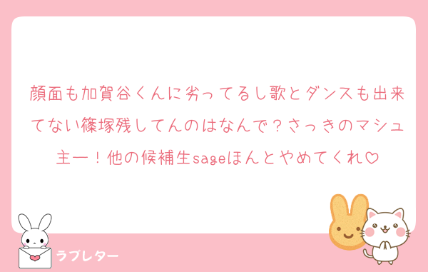 顔面も加賀谷くんに劣ってるし歌とダンスも出来てない篠塚残してんのはなんで？さっきのマシュ主ー！他の候補生sageほんとやめてくれ