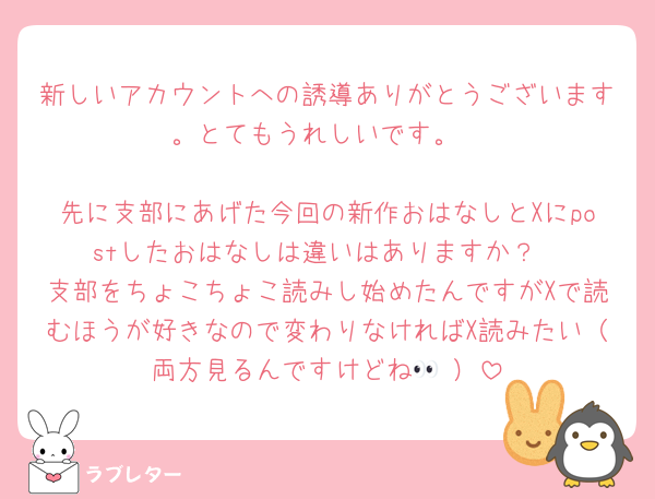 新しいアカウントへの誘導ありがとうございます。とてもうれしいです。

先に支部にあげた今回の新作おはなしとXにpostしたおはなしは違いはありますか？
支部をちょこちょこ読みし始めたんですがXで読むほうが好きなので変わりなければX読みたい（両方見るんですけどね👀♡）