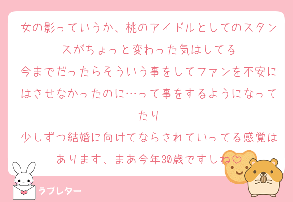 女の影っていうか、桃のアイドルとしてのスタンスがちょっと変わった気はしてる
今までだったらそういう事をしてファンを不安にはさせなかったのに…って事をするようになってたり
少しずつ結婚に向けてならされていってる感覚はあります、まあ今年30歳ですしね