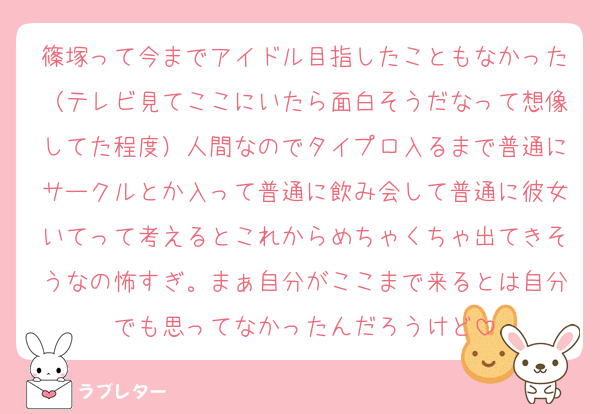 篠塚って今までアイドル目指したこともなかった（テレビ見てここにいたら面白そうだなって想像してた程度）人間なのでタイプロ入るまで普通にサークルとか入って普通に飲み会して普通に彼女いてって考えるとこれからめちゃくちゃ出てきそうなの怖すぎ。まぁ自分がここまで来るとは自分でも思ってなかったんだろうけど