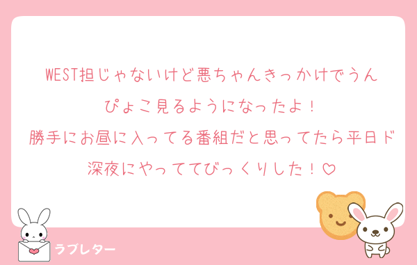 WEST担じゃないけど悪ちゃんきっかけでうんぴょこ見るようになったよ！
勝手にお昼に入ってる番組だと思ってたら平日ド深夜にやっててびっくりした！
