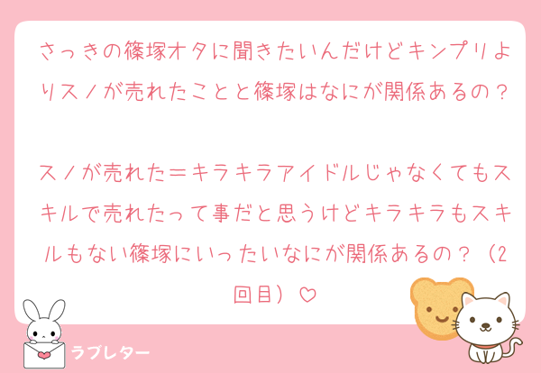 さっきの篠塚オタに聞きたいんだけどキンプリよりスノが売れたことと篠塚はなにが関係あるの？
スノが売れた＝キラキラアイドルじゃなくてもスキルで売れたって事だと思うけどキラキラもスキルもない篠塚にいったいなにが関係あるの？（2回目）