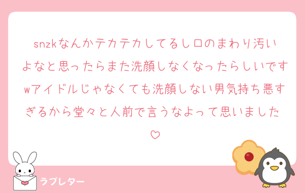 snzkなんかテカテカしてるし口のまわり汚いよなと思ったらまた洗顔しなくなったらしいですwアイドルじゃなくても洗顔しない男気持ち悪すぎるから堂々と人前で言うなよって思いました♡