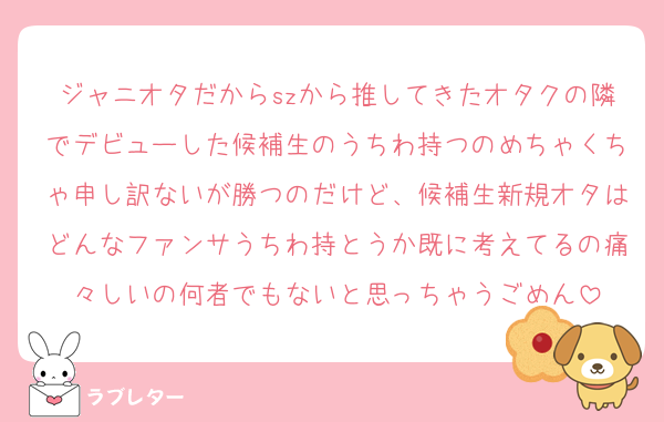 ジャニオタだからszから推してきたオタクの隣でデビューした候補生のうちわ持つのめちゃくちゃ申し訳ないが勝つのだけど、候補生新規オタはどんなファンサうちわ持とうか既に考えてるの痛々しいの何者でもないと思っちゃうごめん