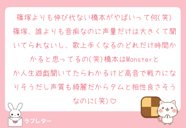 篠塚よりも伸び代ない橋本がやばいって何(笑)篠塚、誰よりも音痴なのに声量だけは大きくて聞いてられないし、歌上手くなるのどれだけ時間かかると思ってるの(笑)橋本はMonsterとか人生遊戯聞いてたらわかるけど高音で戦力になりそうだし声質も綺麗だからタムと相性良さそうなのに(笑)