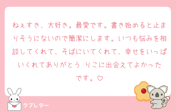 ねぇすき、大好き。最愛です。書き始めると止まりそうにないので簡潔にします。いつも悩みを相談してくれて、そばにいてくれて、幸せをいっぱいくれてありがとう☺️りこに出会えてよかったです。