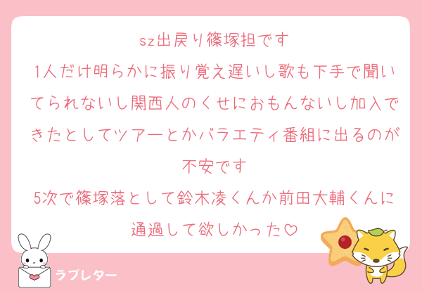 sz出戻り篠塚担です
1人だけ明らかに振り覚え遅いし歌も下手で聞いてられないし関西人のくせにおもんないし加入できたとしてツアーとかバラエティ番組に出るのが不安です
5次で篠塚落として鈴木凌くんか前田大輔くんに通過して欲しかった