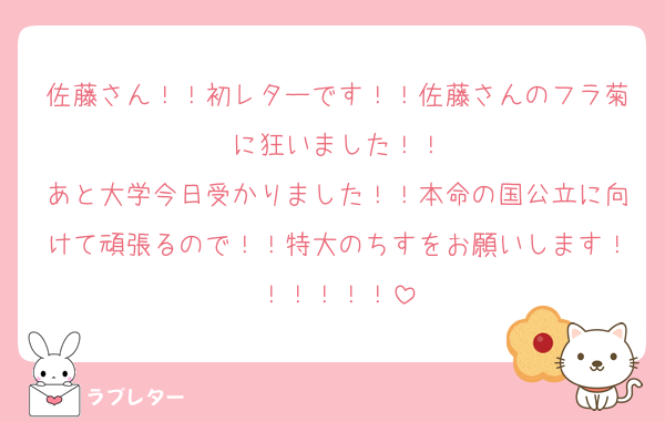 佐藤さん！！初レターです！！佐藤さんのフラ菊に狂いました！！
あと大学今日受かりました！！本命の国公立に向けて頑張るので！！特大のちすをお願いします！！！！！！