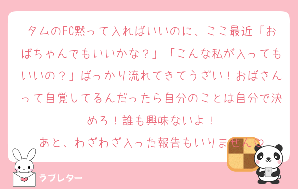 タムのFC黙って入ればいいのに、ここ最近「おばちゃんでもいいかな？」「こんな私が入ってもいいの？」ばっかり流れてきてうざい！おばさんって自覚してるんだったら自分のことは自分で決めろ！誰も興味ないよ！
あと、わざわざ入った報告もいりません