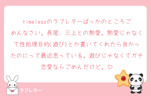 timeleszのラブレターばっかのところごめんなさい。長尾、三上との熱愛。熱愛じゃなくて性処理目的(遊び)とか書いてくれたら良かったのにって最近思っている。遊びじゃなくてガチ恋愛ならごめんだけど。