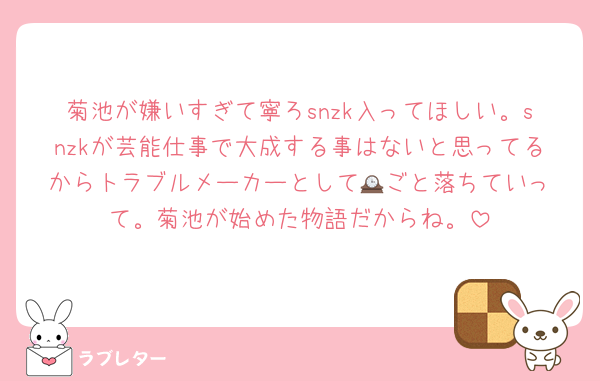 菊池が嫌いすぎて寧ろsnzk入ってほしい。snzkが芸能仕事で大成する事はないと思ってるからトラブルメーカーとして🕰️ごと落ちていって。菊池が始めた物語だからね。