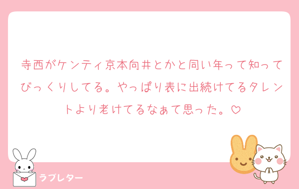 寺西がケンティ京本向井とかと同い年って知ってびっくりしてる。やっぱり表に出続けてるタレントより老けてるなぁて思った。