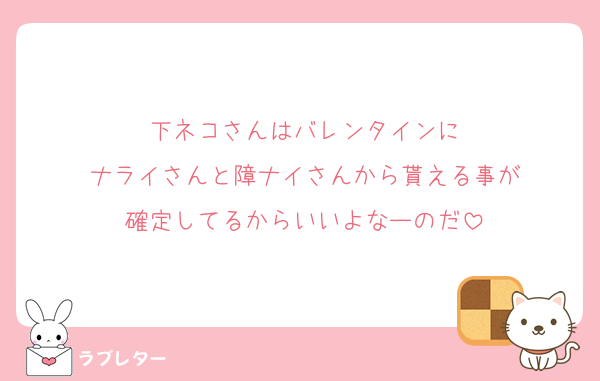 下ネコさんはバレンタインに
ナライさんと障ナイさんから貰える事が
確定してるからいいよなーのだ