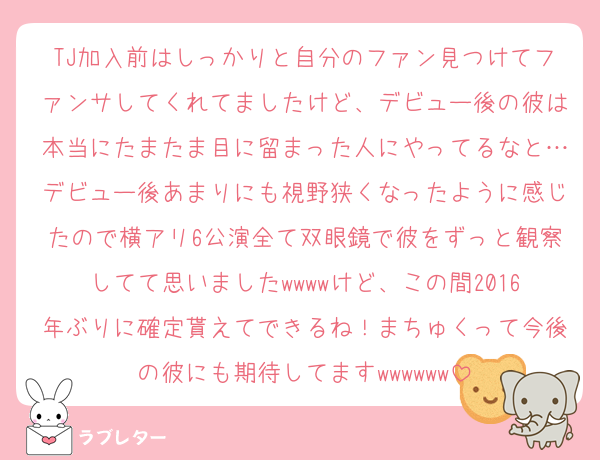 TJ加入前はしっかりと自分のファン見つけてファンサしてくれてましたけど、デビュー後の彼は本当にたまたま目に留まった人にやってるなと…デビュー後あまりにも視野狭くなったように感じたので横アリ6公演全て双眼鏡で彼をずっと観察してて思いましたwwwwけど、この間2016年ぶりに確定貰えてできるね！まちゅくって今後の彼にも期待してますwwwwww