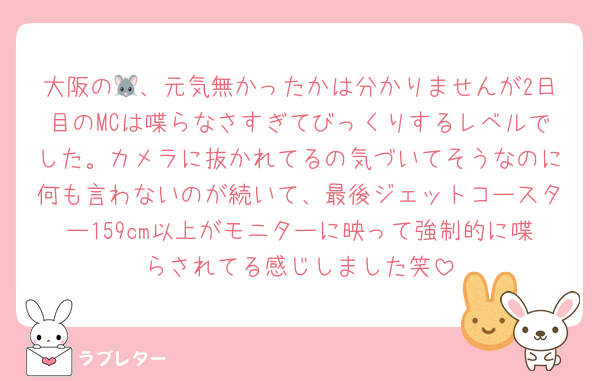 大阪の🐭、元気無かったかは分かりませんが2日目のMCは喋らなさすぎてびっくりするレベルでした。カメラに抜かれてるの気づいてそうなのに何も言わないのが続いて、最後ジェットコースター159cm以上がモニターに映って強制的に喋らされてる感じしました笑