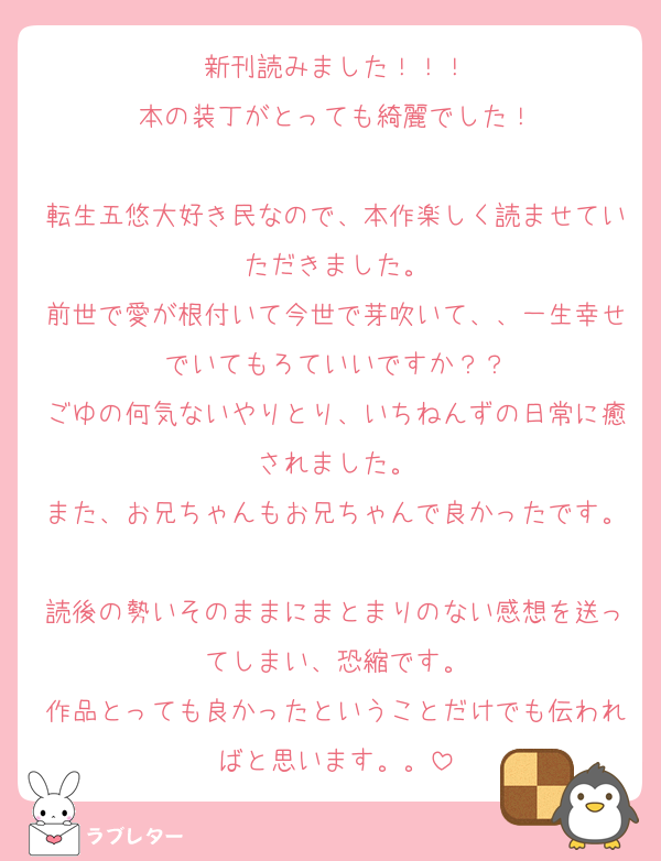 新刊読みました！！！
本の装丁がとっても綺麗でした！

転生五悠大好き民なので、本作楽しく読ませていただきました。
前世で愛が根付いて今世で芽吹いて、、一生幸せでいてもろていいですか？？
ごゆの何気ないやりとり、いちねんずの日常に癒されました。
また、お兄ちゃんもお兄ちゃんで良かったです。
読後の勢いそのままにまとまりのない感想を送ってしまい、恐縮です。
作品とっても良かったということだけでも伝わればと思います。。