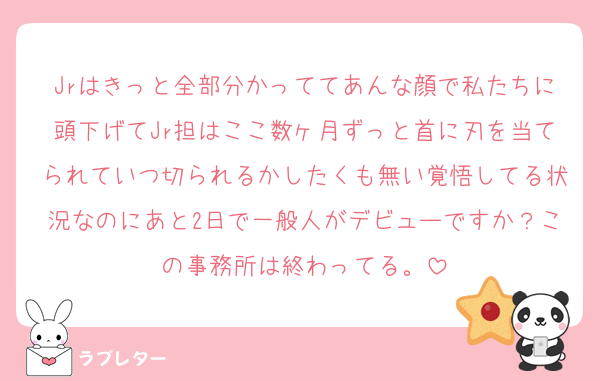 Jrはきっと全部分かっててあんな顔で私たちに頭下げてJr担はここ数ヶ月ずっと首に刃を当てられていつ切られるかしたくも無い覚悟してる状況なのにあと2日で一般人がデビューですか？この事務所は終わってる。
