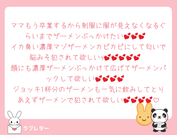 ママもう卒業するから制服に服が見えなくなるぐらいまでザーメンぶっかけたい💕💕💕
イカ臭い濃厚マゾザーメンカピカピにして匂いで脳みそ犯されて欲しいｯ💕💕💕💕💕
顔にも濃厚ザーメンぶっかけて広げてザーメンパックして欲しい💕💕💕💕
ジョッキ1杯分のザーメンも一気に飲みしてとりあえずザーメンで犯されて欲しい💕💕💕💕