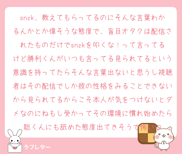 snzk、教えてもらってるのにそんな言葉わかるんかとか偉そうな態度で、盲目オタクは配信されたものだけでsnzkを叩くな！って言ってるけど勝利くんがいつも言ってる見られてるという意識を持ってたらそんな言葉出ないと思うし視聴者はその配信でしか彼の性格をみることできないから見られてるからこそ本人が気をつけないとダメなのにねもし受かってその環境に慣れ始めたら聡くんにも舐めた態度出てきそうで怖い