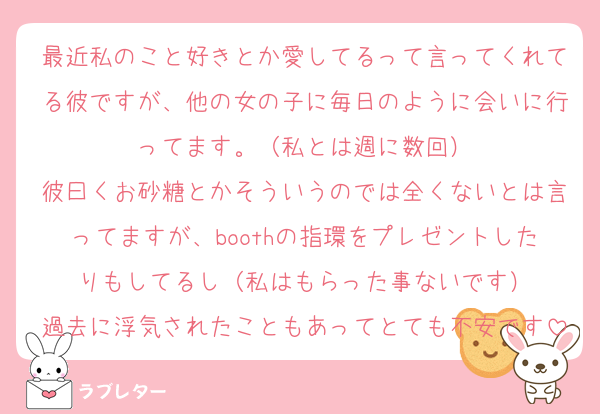 最近私のこと好きとか愛してるって言ってくれてる彼ですが、他の女の子に毎日のように会いに行ってます。（私とは週に数回）
彼曰くお砂糖とかそういうのでは全くないとは言ってますが、boothの指環をプレゼントしたりもしてるし（私はもらった事ないです）
過去に浮気されたこともあってとても不安です