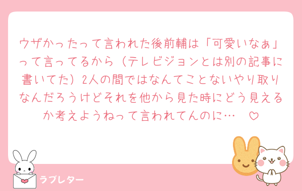 ウザかったって言われた後前輔は「可愛いなぁ」って言ってるから（テレビジョンとは別の記事に書いてた）2人の間ではなんてことないやり取りなんだろうけどそれを他から見た時にどう見えるか考えようねって言われてんのに…🥺