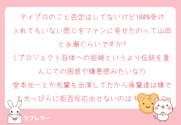 タイプロのこと否定はしてないけど100%受け入れてもいない感じをファンに見せたのって山田と永瀬ぐらいですか?
(プロジェクト自体への拒絶というより伝統を重んじての困惑や嫌悪感みたいな?)
堂本光一とか先輩も出演してたから後輩達は嫌でも大っぴらに拒否反応出せないのはキツそう