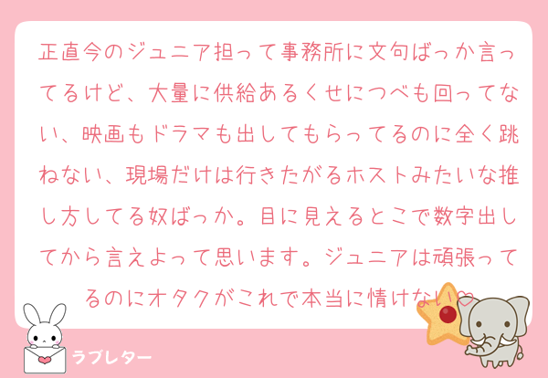 正直今のジュニア担って事務所に文句ばっか言ってるけど、大量に供給あるくせにつべも回ってない、映画もドラマも出してもらってるのに全く跳ねない、現場だけは行きたがるホストみたいな推し方してる奴ばっか。目に見えるとこで数字出してから言えよって思います。ジュニアは頑張ってるのにオタクがこれで本当に情けない