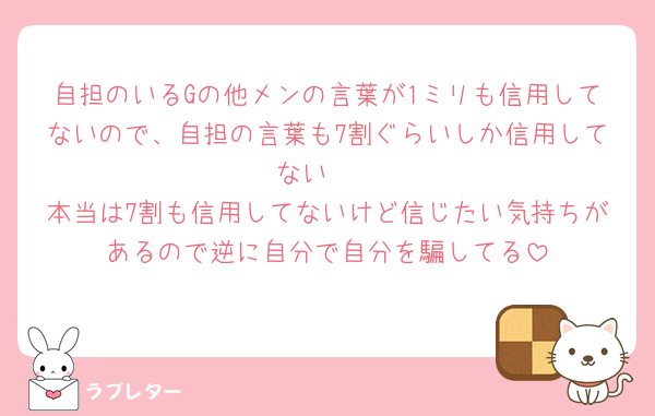 自担のいるGの他メンの言葉が1ミリも信用してないので、自担の言葉も7割ぐらいしか信用してない🥲
本当は7割も信用してないけど信じたい気持ちがあるので逆に自分で自分を騙してる