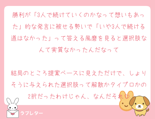 勝利が「3人で続けていくのかなって想いもあった」的な発言に被せる勢いで「いや3人で続ける道はなかった」って答える風磨を見ると選択肢なんて実質なかったんだなって

結局のところ提案ベースに見えただけで、しょりそうに与えられた選択肢って解散かタイプロかの2択だったわけじゃん、なんだそれ
