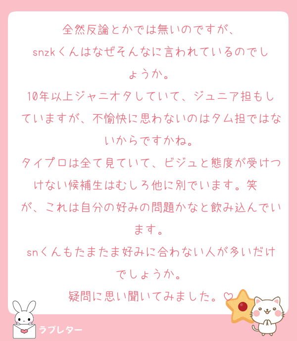 全然反論とかでは無いのですが、
snzkくんはなぜそんなに言われているのでしょうか。
10年以上ジャニオタしていて、ジュニア担もしていますが、不愉快に思わないのはタム担ではないからですかね。
タイプロは全て見ていて、ビジュと態度が受けつけない候補生はむしろ他に別でいます。笑　
が、これは自分の好みの問題かなと飲み込んでいます。
snくんもたまたま好みに合わない人が多いだけでしょうか。
疑問に思い聞いてみました。