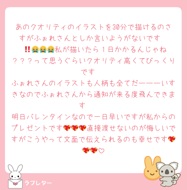 あのクオリティのイラストを30分で描けるのさすがふぉれさんとしか言いようがないです‼️‼️‼️😭😭😭😭私が描いたら１日かかるんじゃね？？？って思うぐらいクオリティ高くてびっくりです‼️
ふぉれさんのイラストも人柄も全てだーーーいすきなのでふぉれさんから通知が来る度飛んできます☁️✈
明日バレンタインなので一日早いですが私からのプレゼントです💖💖💖直接渡せないのが悔しいですがこうやって文面で伝えられるのも幸せです💖💖💖
