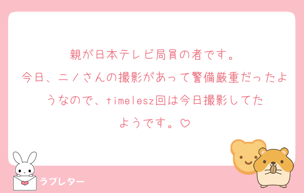 親が日本テレビ局員の者です。
今日、ニノさんの撮影があって警備厳重だったようなので、timelesz回は今日撮影してたようです。
