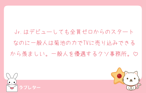 Jr.はデビューしても全員ゼロからのスタートなのに一般人は菊池の力でTVに売り込みできるから羨ましい。一般人を優遇するクソ事務所。