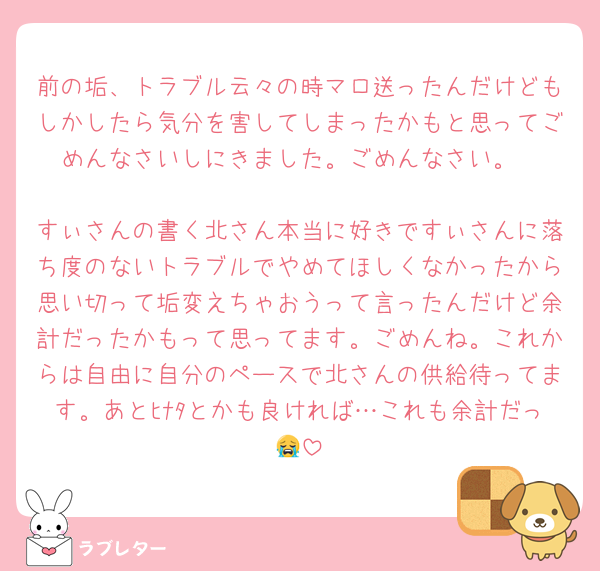 前の垢、トラブル云々の時マロ送ったんだけどもしかしたら気分を害してしまったかもと思ってごめんなさいしにきました。ごめんなさい。

すぃさんの書く北さん本当に好きですぃさんに落ち度のないトラブルでやめてほしくなかったから思い切って垢変えちゃおうって言ったんだけど余計だったかもって思ってます。ごめんね。これからは自由に自分のペースで北さんの供給待ってます。あとﾋﾅﾀとかも良ければ…これも余計だっ😭