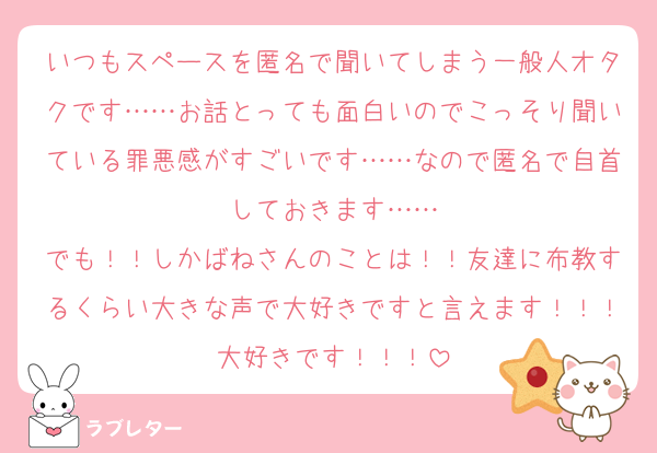 いつもスペースを匿名で聞いてしまう一般人オタクです……お話とっても面白いのでこっそり聞いている罪悪感がすごいです……なので匿名で自首しておきます……
でも！！しかばねさんのことは！！友達に布教するくらい大きな声で大好きですと言えます！！！大好きです！！！