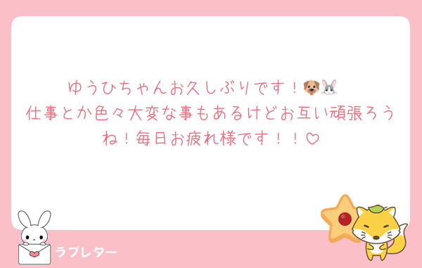 ゆうひちゃんお久しぶりです！🐶🐰
仕事とか色々大変な事もあるけどお互い頑張ろうね！毎日お疲れ様です！！