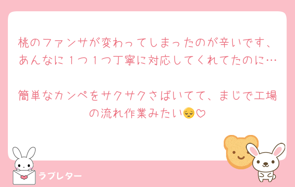桃のファンサが変わってしまったのが辛いです、あんなに１つ１つ丁寧に対応してくれてたのに…
簡単なカンペをサクサクさばいてて、まじで工場の流れ作業みたい😔