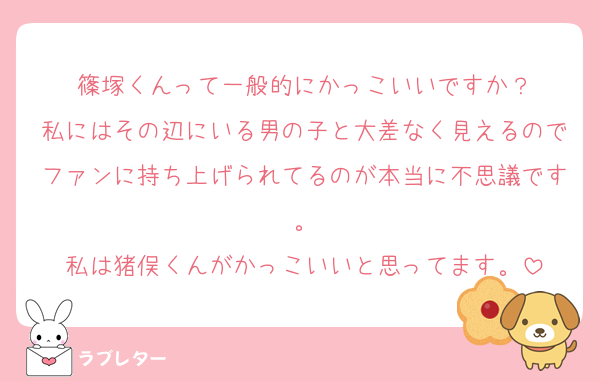 篠塚くんって一般的にかっこいいですか？
私にはその辺にいる男の子と大差なく見えるのでファンに持ち上げられてるのが本当に不思議です。
私は猪俣くんがかっこいいと思ってます。