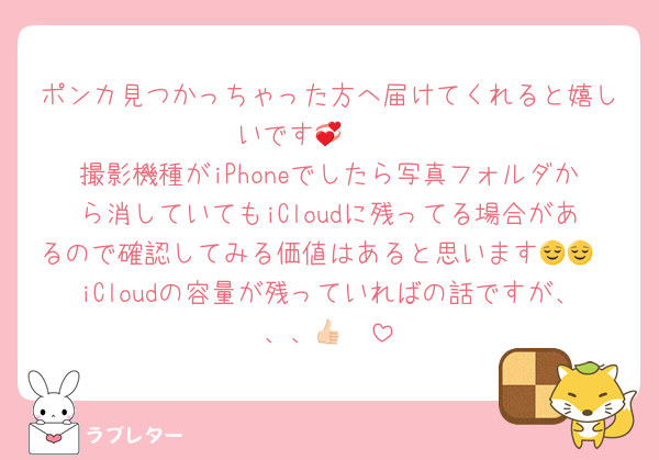 ポンカ見つかっちゃった方へ届けてくれると嬉しいです🤲🏻💞
撮影機種がiPhoneでしたら写真フォルダから消していてもiCloudに残ってる場合があるので確認してみる価値はあると思います😌😌
iCloudの容量が残っていればの話ですが、、、👍🏻