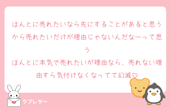 ほんとに売れたいなら先にすることがあると思うから売れたいだけが理由じゃないんだなーって思う
ほんとに本気で売れたいが理由なら、売れない理由すら気付けなくなってて幻滅